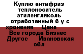  Куплю антифриз, теплоноситель этиленгликоль, отработанный б/у с хронения. › Цена ­ 100 - Все города Бизнес » Другое   . Ивановская обл.